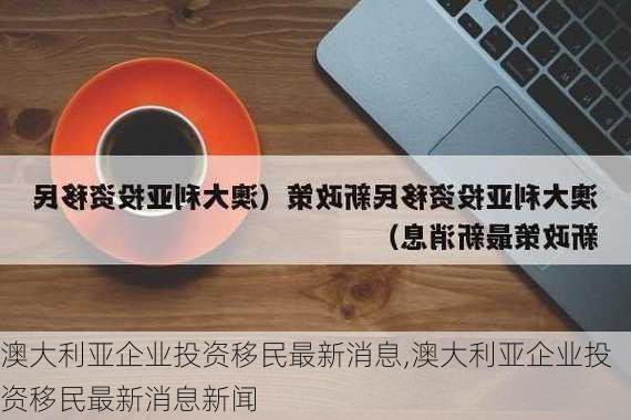 澳大利亚企业投资移民最新消息,澳大利亚企业投资移民最新消息新闻