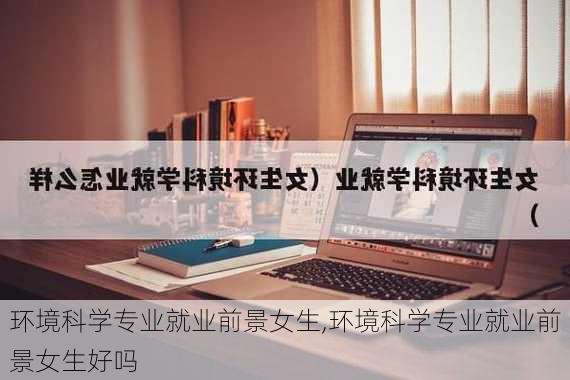 环境科学专业就业前景女生,环境科学专业就业前景女生好吗