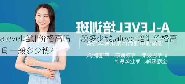 alevel培训价格高吗 一般多少钱,alevel培训价格高吗 一般多少钱?