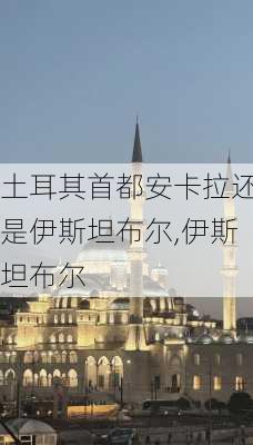 土耳其首都安卡拉还是伊斯坦布尔,伊斯坦布尔