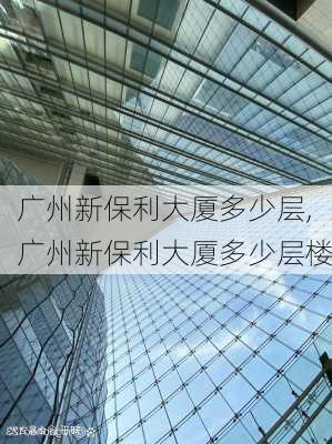 广州新保利大厦多少层,广州新保利大厦多少层楼