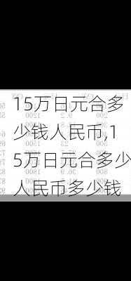 15万日元合多少钱人民币,15万日元合多少人民币多少钱